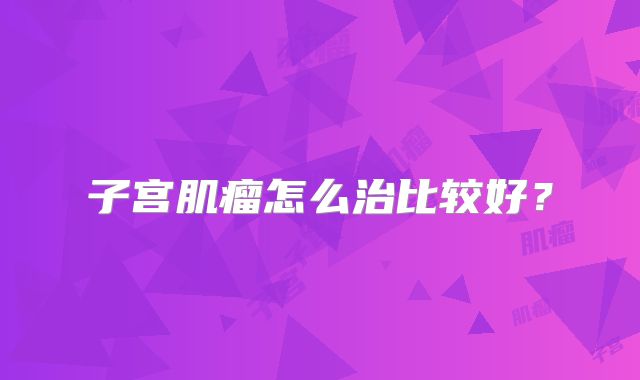 子宫肌瘤怎么治比较好？