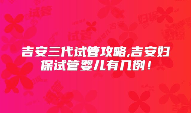 吉安三代试管攻略,吉安妇保试管婴儿有几例！
