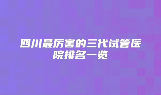 四川最厉害的三代试管医院排名一览