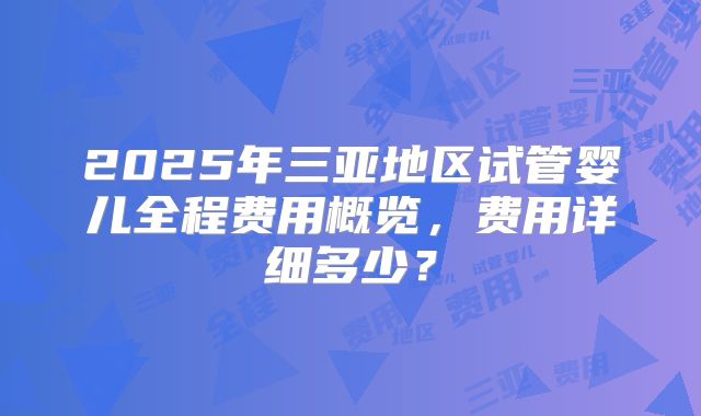 2025年三亚地区试管婴儿全程费用概览,费用详细多少?