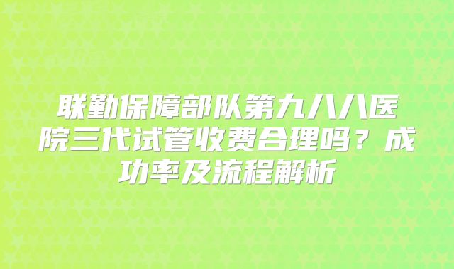 联勤保障部队第九八八医院三代试管收费合理吗？成功率及流程解析