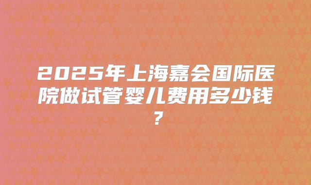 2025年上海嘉会国际医院做试管婴儿费用多少钱？