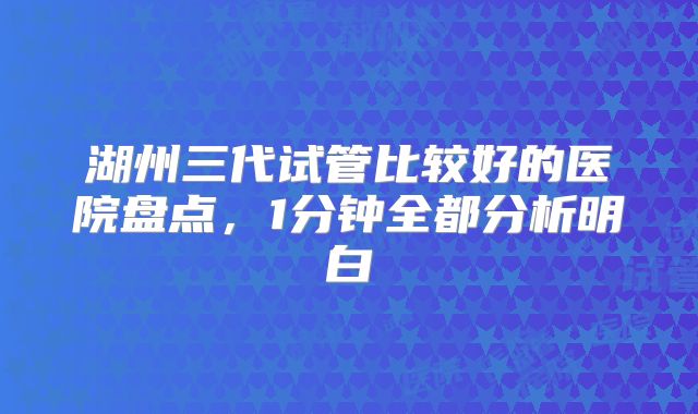 湖州三代试管比较好的医院盘点，1分钟全都分析明白