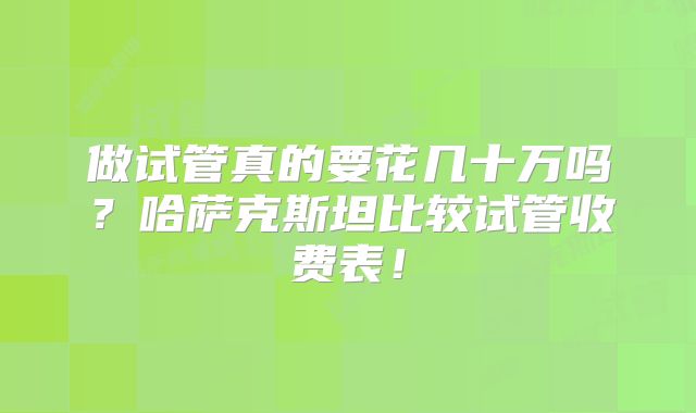 做试管真的要花几十万吗？哈萨克斯坦比较试管收费表！