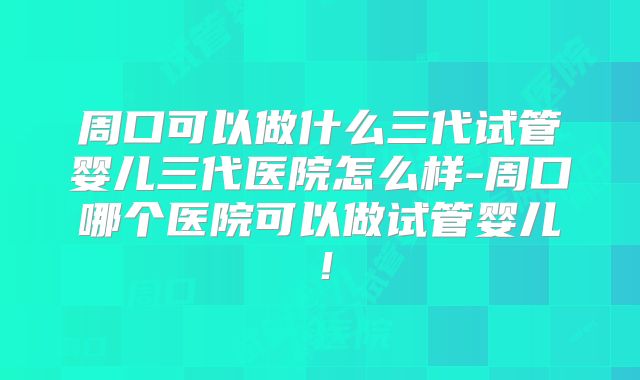 周口可以做什么三代试管婴儿三代医院怎么样-周口哪个医院可以做试管婴儿!