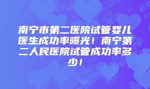 南宁市第二医院试管婴儿医生成功率曝光！南宁第二人民医院试管成功率多少！
