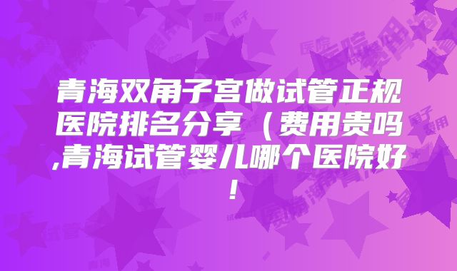 青海双角子宫做试管正规医院排名分享(费用贵吗,青海试管婴儿哪个医院好!