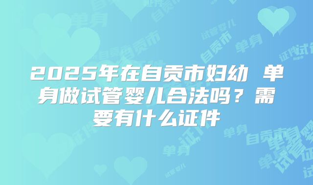 2025年在自贡市妇幼 单身做试管婴儿合法吗？需要有什么证件