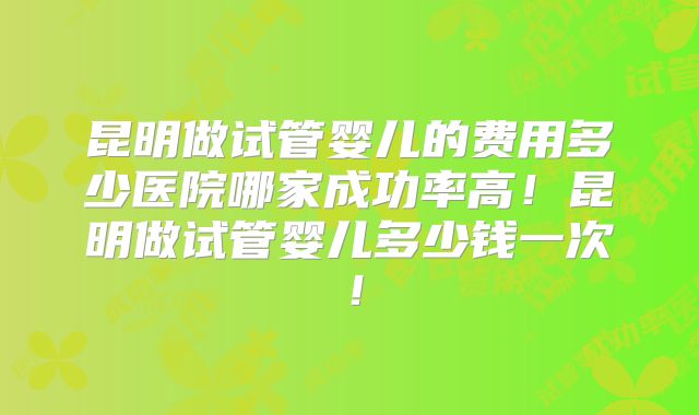 昆明做试管婴儿的费用多少医院哪家成功率高！昆明做试管婴儿多少钱一次！