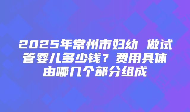 2025年常州市妇幼 做试管婴儿多少钱？费用具体由哪几个部分组成
