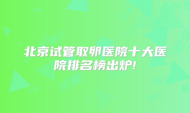 北京试管取卵医院十大医院排名榜出炉!