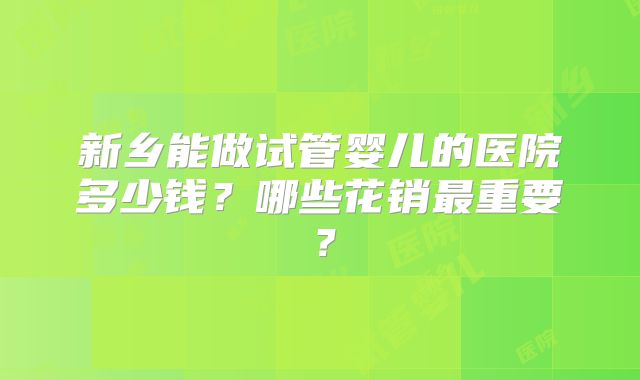 新乡能做试管婴儿的医院多少钱？哪些花销最重要？