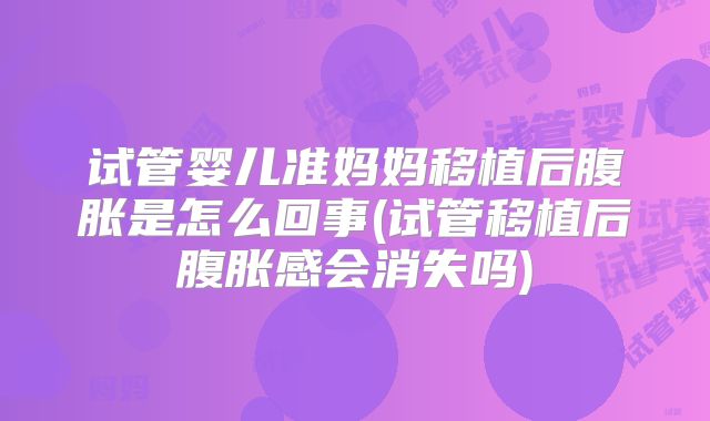 试管婴儿准妈妈移植后腹胀是怎么回事(试管移植后腹胀感会消失吗)
