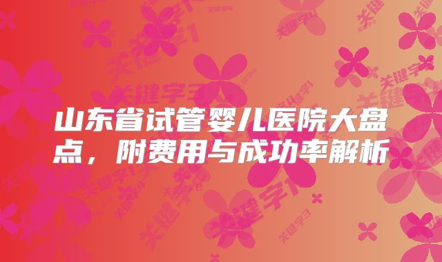 山东省试管婴儿医院大盘点，附费用与成功率解析