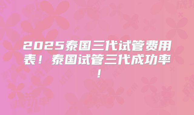 2025泰国三代试管费用表！泰国试管三代成功率！
