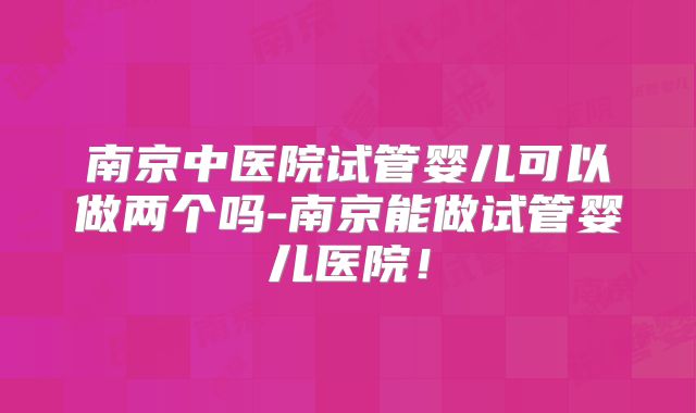 南京中医院试管婴儿可以做两个吗-南京能做试管婴儿医院！