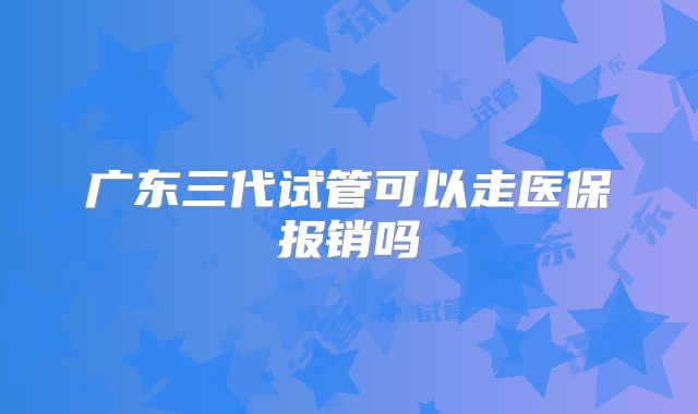 广东三代试管可以走医保报销吗