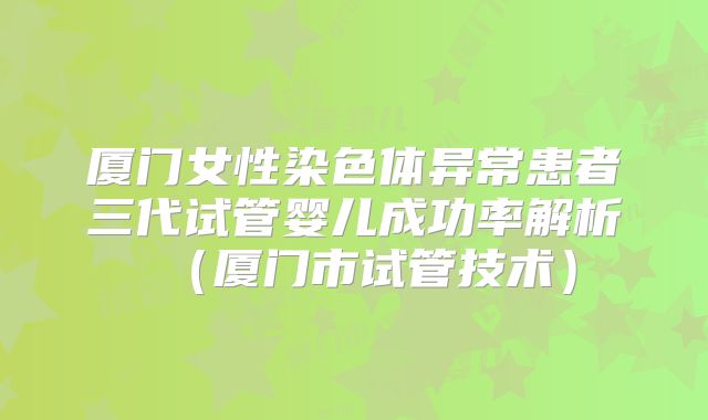 厦门女性染色体异常患者三代试管婴儿成功率解析（厦门市试管技术）