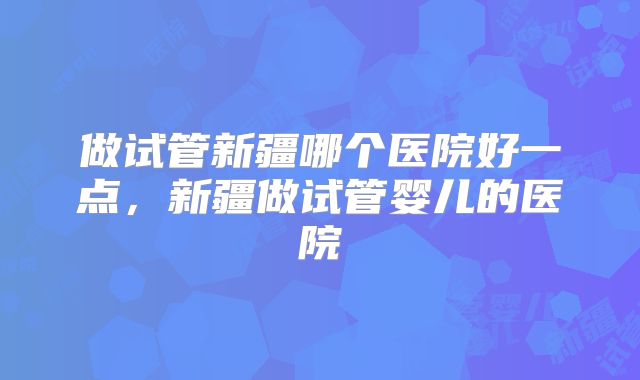 做试管新疆哪个医院好一点，新疆做试管婴儿的医院