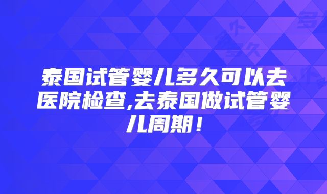 泰国试管婴儿多久可以去医院检查,去泰国做试管婴儿周期！