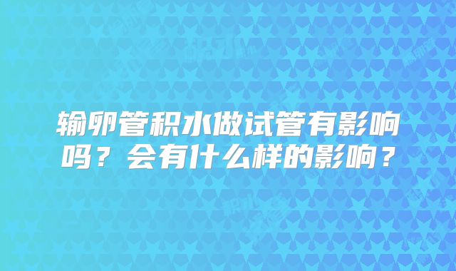 输卵管积水做试管有影响吗?会有什么样的影响?