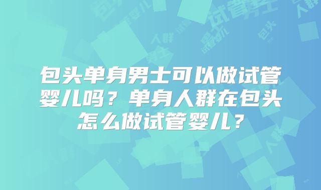 包头单身男士可以做试管婴儿吗?单身人群在包头怎么做试管婴儿?