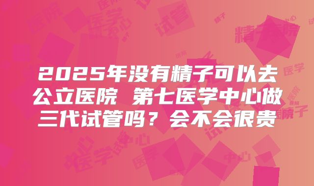 2025年没有精子可以去公立医院 第七医学中心做三代试管吗？会不会很贵