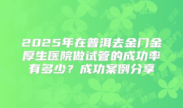2025年在普洱去金门金厚生医院做试管的成功率有多少?成功案例分享