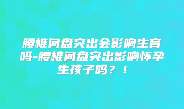 腰椎间盘突出会影响生育吗-腰椎间盘突出影响怀孕生孩子吗？！
