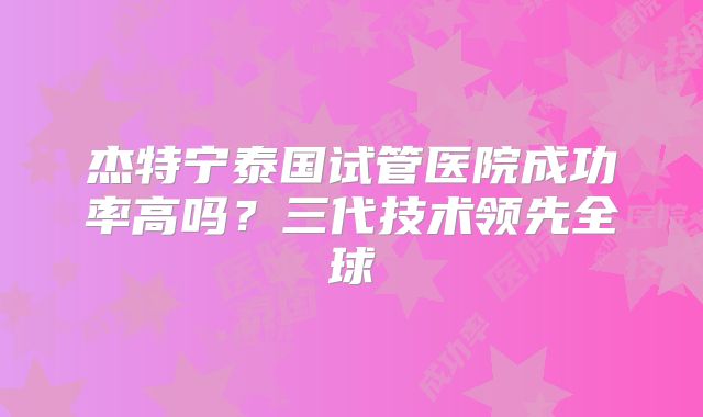 杰特宁泰国试管医院成功率高吗？三代技术领先全球