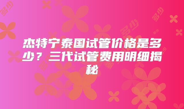 杰特宁泰国试管价格是多少？三代试管费用明细揭秘