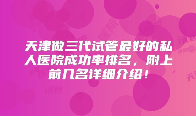 天津做三代试管最好的私人医院成功率排名，附上前几名详细介绍！