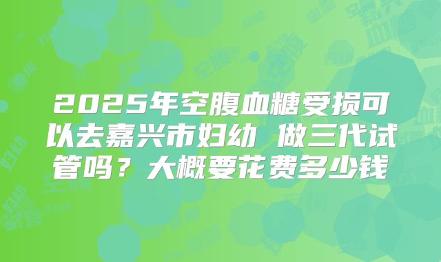 2025年空腹血糖受损可以去嘉兴市妇幼 做三代试管吗？大概要花费多少钱