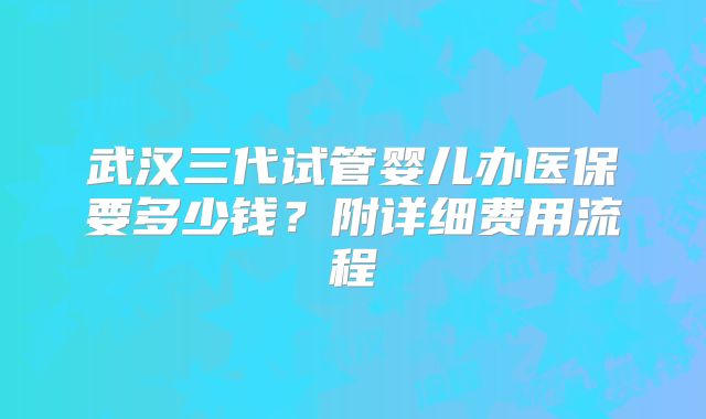 武汉三代试管婴儿办医保要多少钱?附详细费用流程