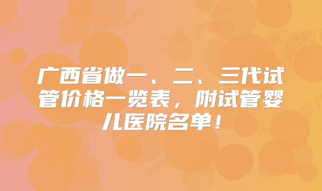 广西省做一、二、三代试管价格一览表，附试管婴儿医院名单！
