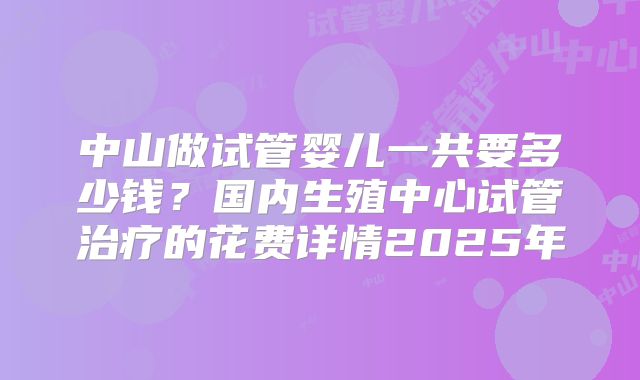 中山做试管婴儿一共要多少钱?国内生殖中心试管治疗的花费详情2025年