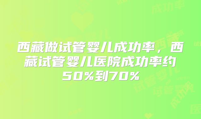 西藏做试管婴儿成功率，西藏试管婴儿医院成功率约50%到70%