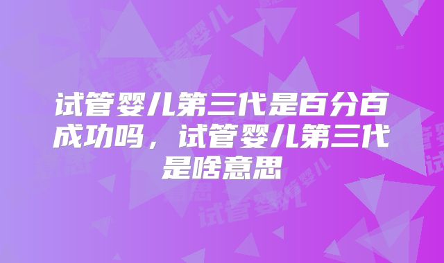 试管婴儿第三代是百分百成功吗,试管婴儿第三代是啥意思