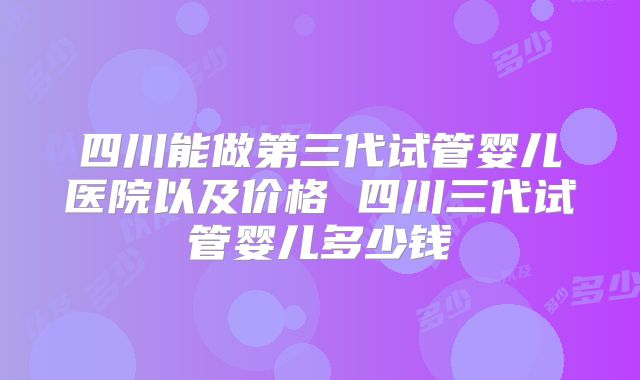 四川能做第三代试管婴儿医院以及价格 四川三代试管婴儿多少钱
