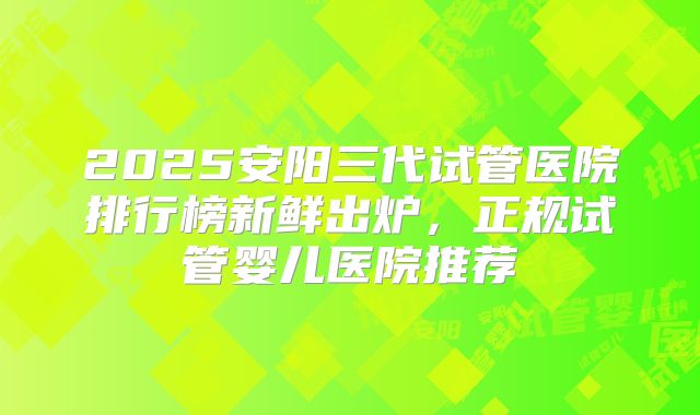 2025安阳三代试管医院排行榜新鲜出炉,正规试管婴儿医院推荐