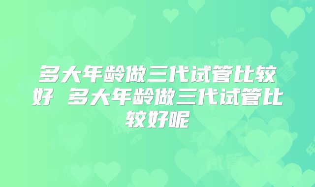多大年龄做三代试管比较好 多大年龄做三代试管比较好呢