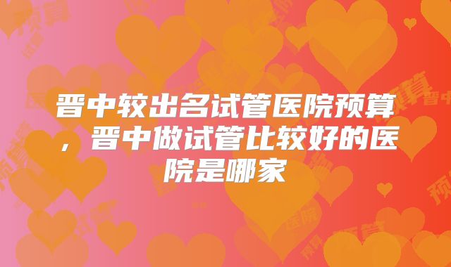 晋中较出名试管医院预算，晋中做试管比较好的医院是哪家