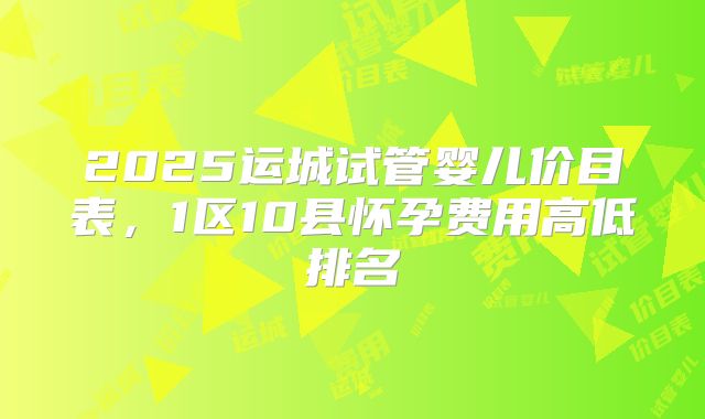 2025运城试管婴儿价目表,1区10县怀孕费用高低排名