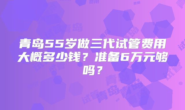 青岛55岁做三代试管费用大概多少钱？准备6万元够吗？