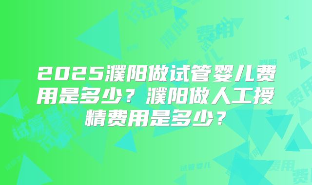 2025濮阳做试管婴儿费用是多少?濮阳做人工授精费用是多少?