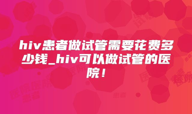 hiv患者做试管需要花费多少钱_hiv可以做试管的医院!