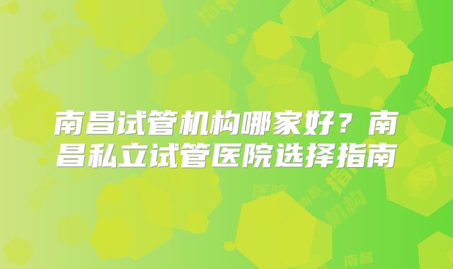 南昌试管机构哪家好？南昌私立试管医院选择指南