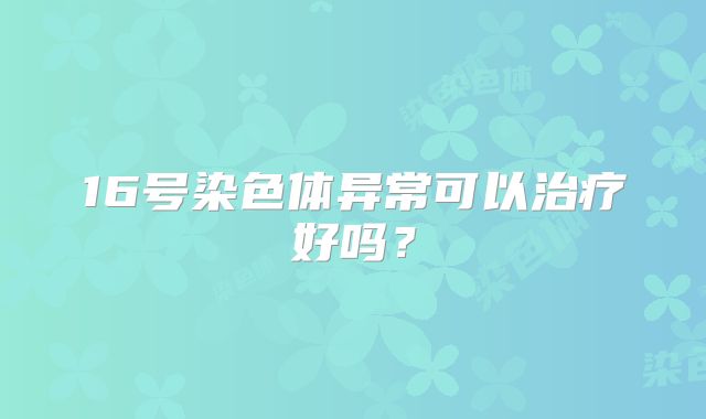 16号染色体异常可以治疗好吗？