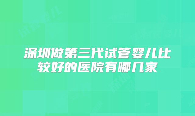 深圳做第三代试管婴儿比较好的医院有哪几家