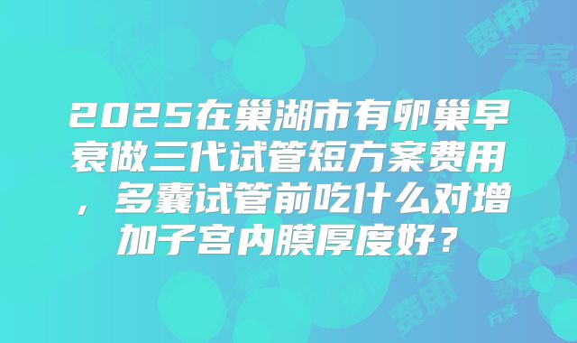 2025在巢湖市有卵巢早衰做三代试管短方案费用，多囊试管前吃什么对增加子宫内膜厚度好？